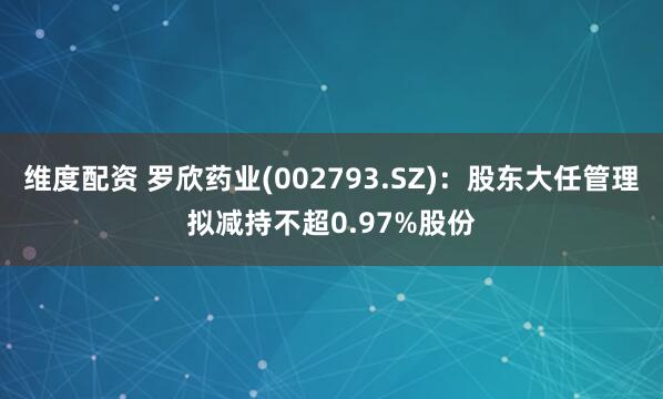 維度配資 羅欣藥業(002793.SZ)：股東大任管理擬減持不超0.97%股份